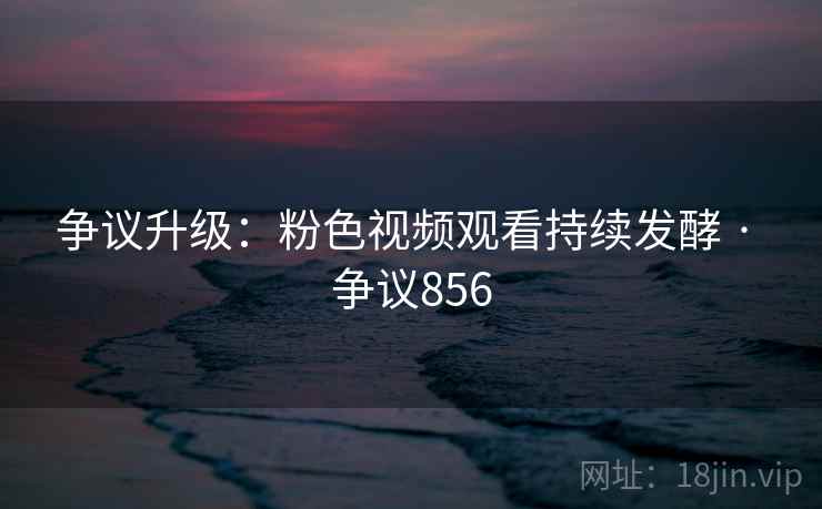 争议升级:粉色视频观看持续发酵 · 争议856