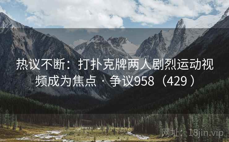 热议不断:打扑克牌两人剧烈运动视频成为焦点 · 争议958(429 )