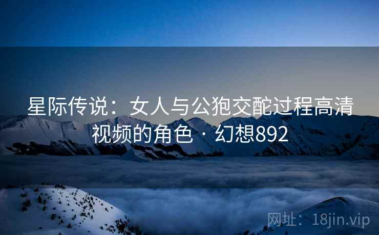 星际传说:女人与公狍交酡过程高清视频的角色 · 幻想892