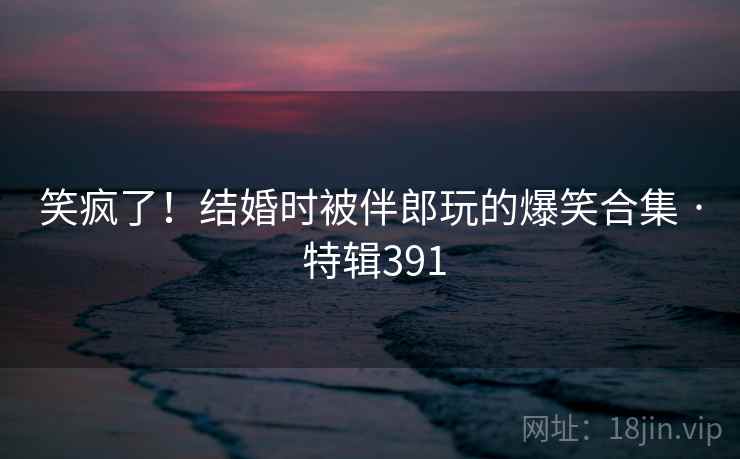 笑疯了!结婚时被伴郎玩的爆笑合集 · 特辑391